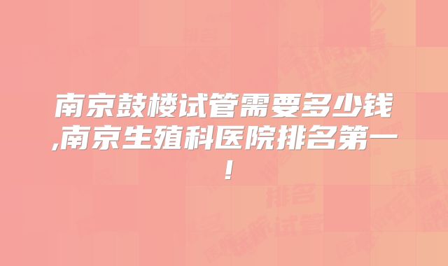 南京鼓楼试管需要多少钱,南京生殖科医院排名第一！