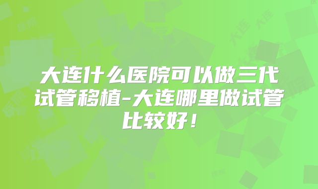 大连什么医院可以做三代试管移植-大连哪里做试管比较好！