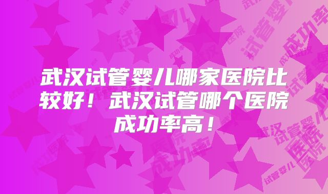 武汉试管婴儿哪家医院比较好!武汉试管哪个医院成功率高!