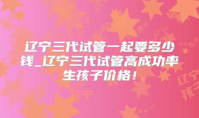 辽宁三代试管一起要多少钱_辽宁三代试管高成功率生孩子价格！