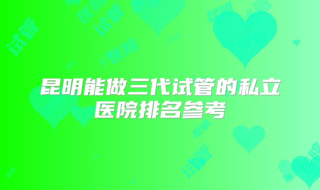 昆明能做三代试管的私立医院排名参考
