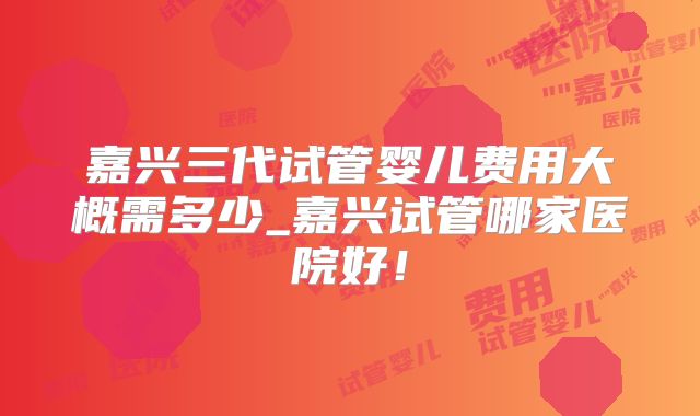 嘉兴三代试管婴儿费用大概需多少_嘉兴试管哪家医院好！
