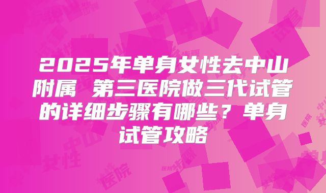 2025年单身女性去中山附属 第三医院做三代试管的详细步骤有哪些？单身试管攻略