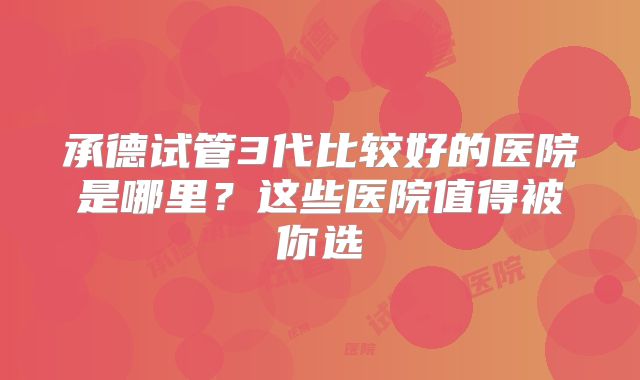 承德试管3代比较好的医院是哪里？这些医院值得被你选