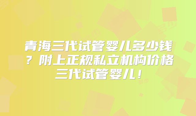 青海三代试管婴儿多少钱？附上正规私立机构价格三代试管婴儿！