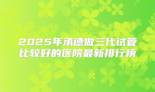 2025年承德做三代试管比较好的医院最新排行榜