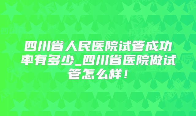 四川省人民医院试管成功率有多少_四川省医院做试管怎么样!
