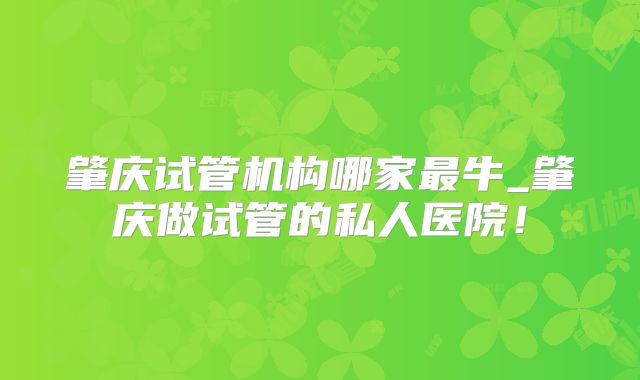 肇庆试管机构哪家最牛_肇庆做试管的私人医院！