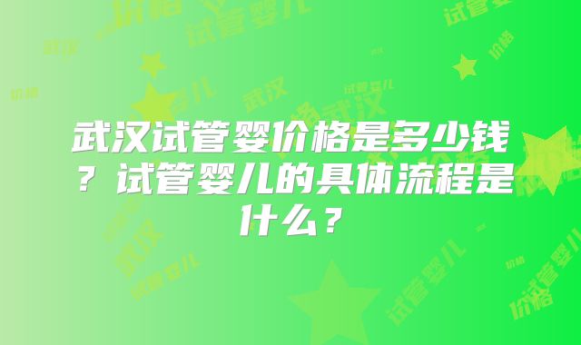 武汉试管婴价格是多少钱?试管婴儿的具体流程是什么?