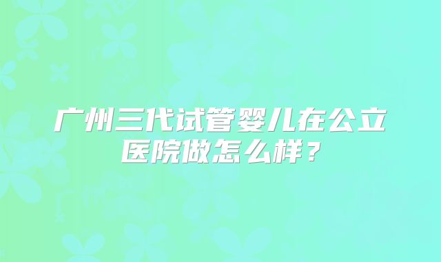 广州三代试管婴儿在公立医院做怎么样？