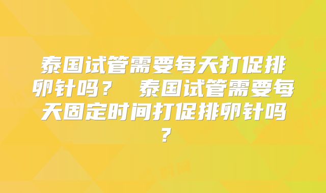 泰国试管需要每天打促排卵针吗? 泰国试管需要每天固定时间打促排卵针吗?