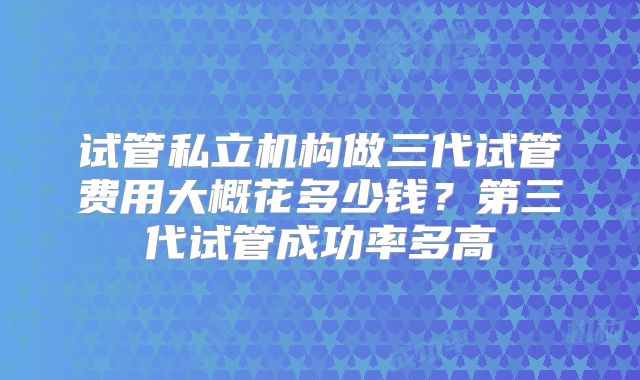 试管私立机构做三代试管费用大概花多少钱？第三代试管成功率多高