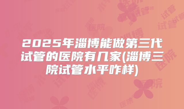 2025年淄博能做第三代试管的医院有几家(淄博三院试管水平咋样)