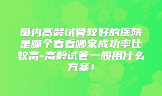 国内高龄试管较好的医院是哪个看看哪家成功率比较高-高龄试管一般用什么方案!