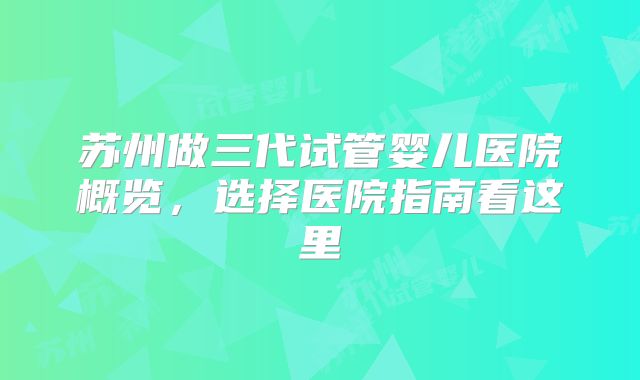 苏州做三代试管婴儿医院概览,选择医院指南看这里