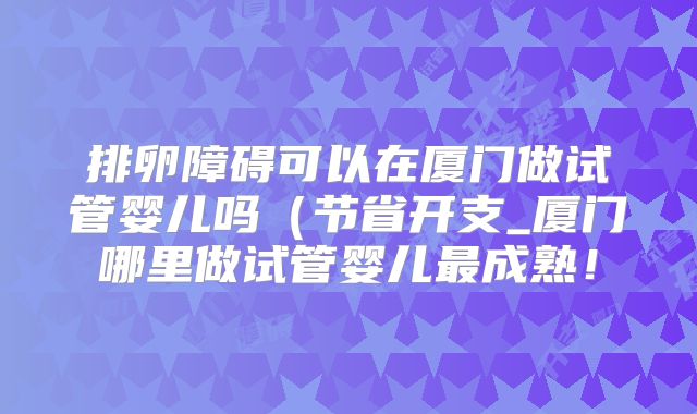 排卵障碍可以在厦门做试管婴儿吗（节省开支_厦门哪里做试管婴儿最成熟！