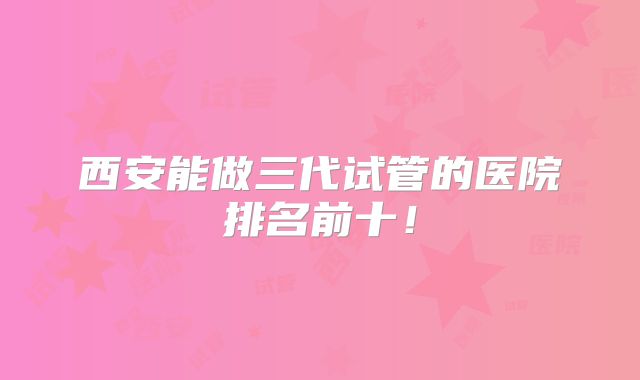 西安能做三代试管的医院排名前十！