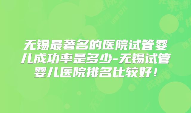 无锡最著名的医院试管婴儿成功率是多少-无锡试管婴儿医院排名比较好！