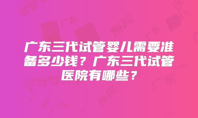 广东三代试管婴儿需要准备多少钱？广东三代试管医院有哪些？
