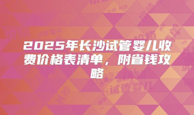 2025年长沙试管婴儿收费价格表清单,附省钱攻略