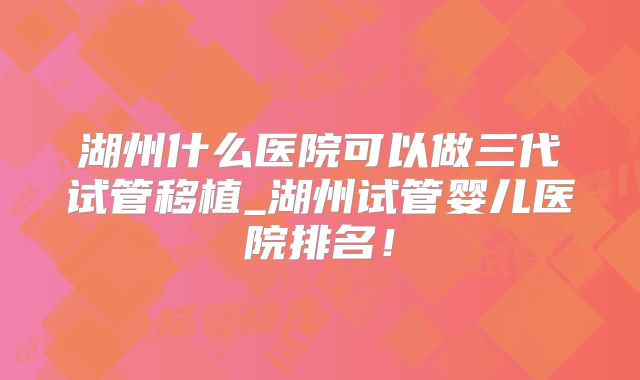 湖州什么医院可以做三代试管移植_湖州试管婴儿医院排名！