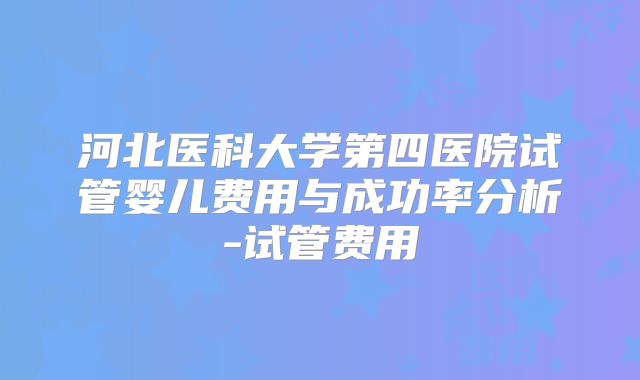 河北医科大学第四医院试管婴儿费用与成功率分析-试管费用