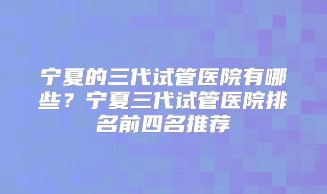宁夏的三代试管医院有哪些？宁夏三代试管医院排名前四名推荐