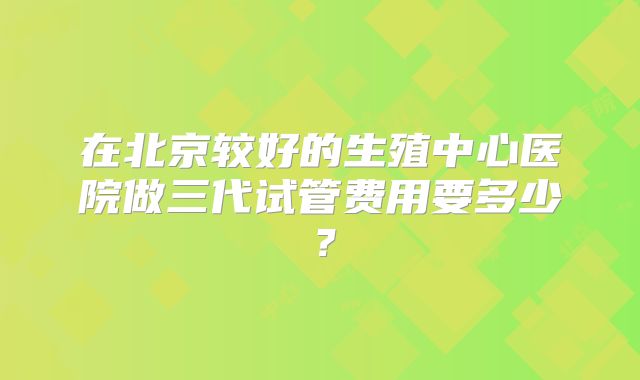 在北京较好的生殖中心医院做三代试管费用要多少？