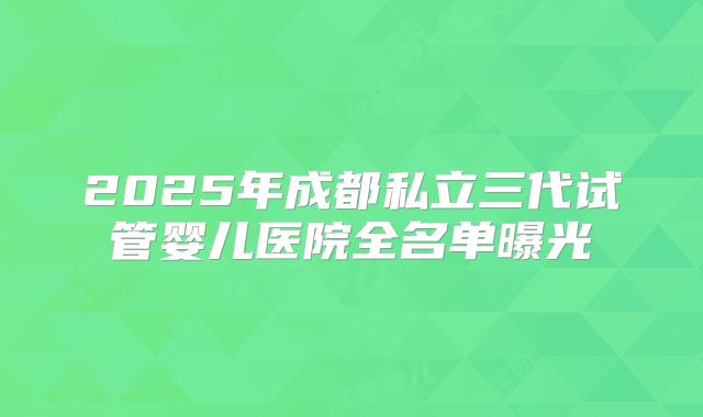 2025年成都私立三代试管婴儿医院全名单曝光