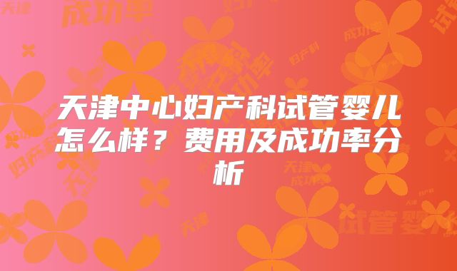 天津中心妇产科试管婴儿怎么样？费用及成功率分析