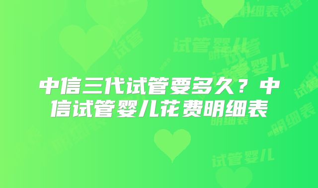 中信三代试管要多久？中信试管婴儿花费明细表