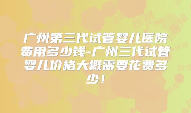 广州第三代试管婴儿医院费用多少钱-广州三代试管婴儿价格大概需要花费多少!