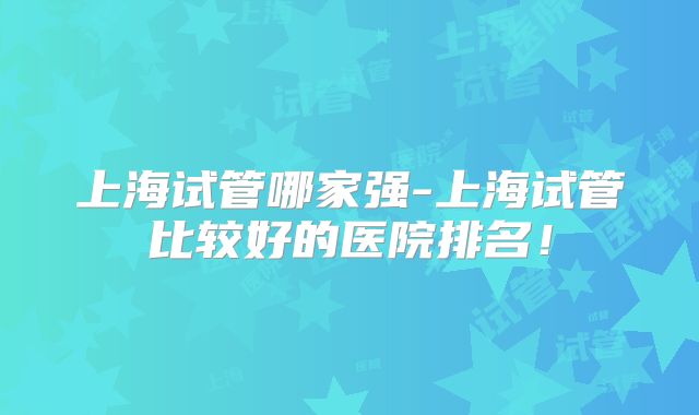 上海试管哪家强-上海试管比较好的医院排名!