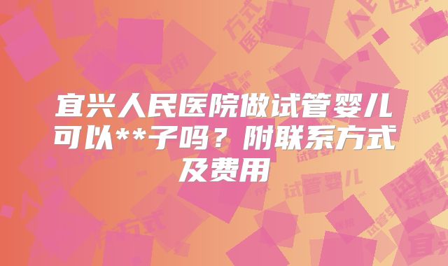宜兴人民医院做试管婴儿可以**子吗?附联系方式及费用