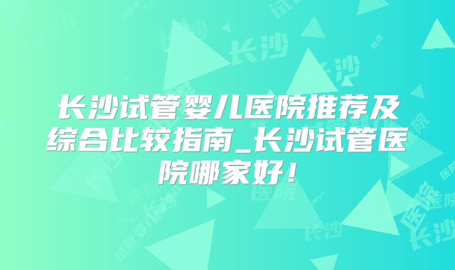 长沙试管婴儿医院推荐及综合比较指南_长沙试管医院哪家好!