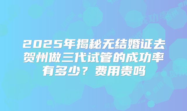 2025年揭秘无结婚证去贺州做三代试管的成功率有多少？费用贵吗