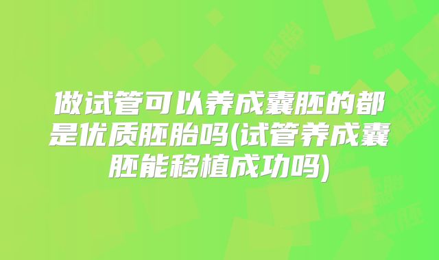 做试管可以养成囊胚的都是优质胚胎吗(试管养成囊胚能移植成功吗)