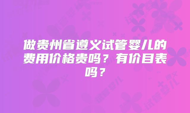 做贵州省遵义试管婴儿的费用价格贵吗？有价目表吗？