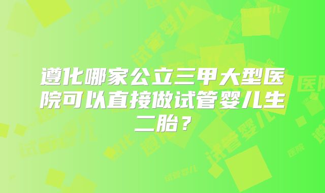遵化哪家公立三甲大型医院可以直接做试管婴儿生二胎?