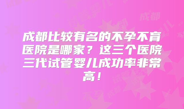 成都比较有名的不孕不育医院是哪家？这三个医院三代试管婴儿成功率非常高！