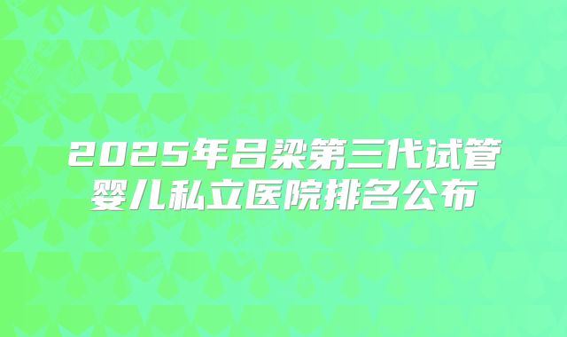 2025年吕梁第三代试管婴儿私立医院排名公布