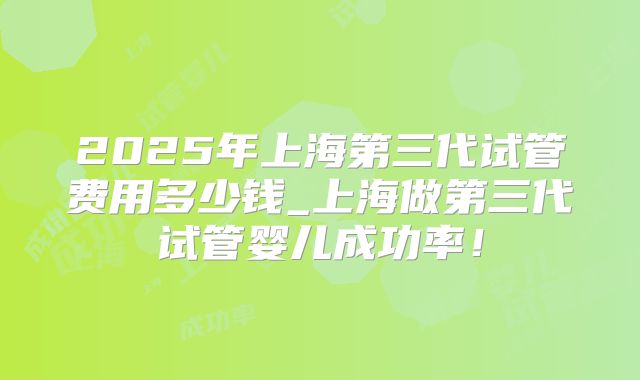 2025年上海第三代试管费用多少钱_上海做第三代试管婴儿成功率！