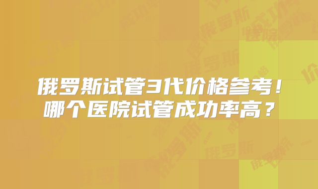 俄罗斯试管3代价格参考！哪个医院试管成功率高？
