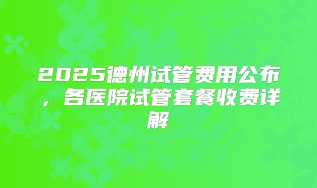 2025德州试管费用公布，各医院试管套餐收费详解