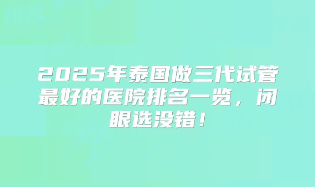 2025年泰国做三代试管最好的医院排名一览,闭眼选没错!