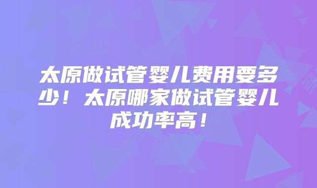 太原做试管婴儿费用要多少!太原哪家做试管婴儿成功率高!