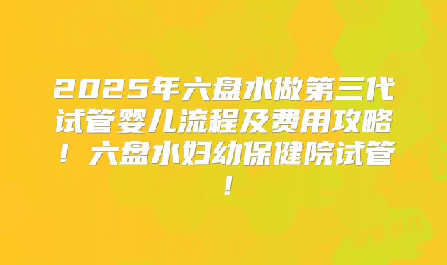 2025年六盘水做第三代试管婴儿流程及费用攻略！六盘水妇幼保健院试管！