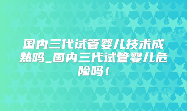 国内三代试管婴儿技术成熟吗_国内三代试管婴儿危险吗！