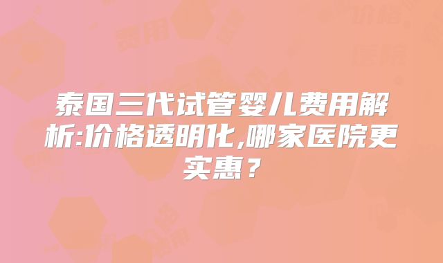 泰国三代试管婴儿费用解析:价格透明化,哪家医院更实惠？