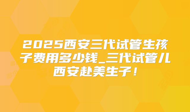2025西安三代试管生孩子费用多少钱_三代试管儿西安赴美生子！